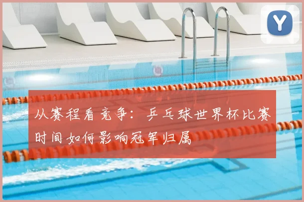 从赛程看竞争：乒乓球世界杯比赛时间如何影响冠军归属
