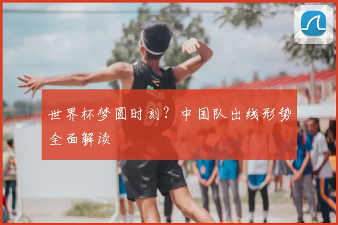 世界杯梦圆时刻？中国队出线形势全面解读