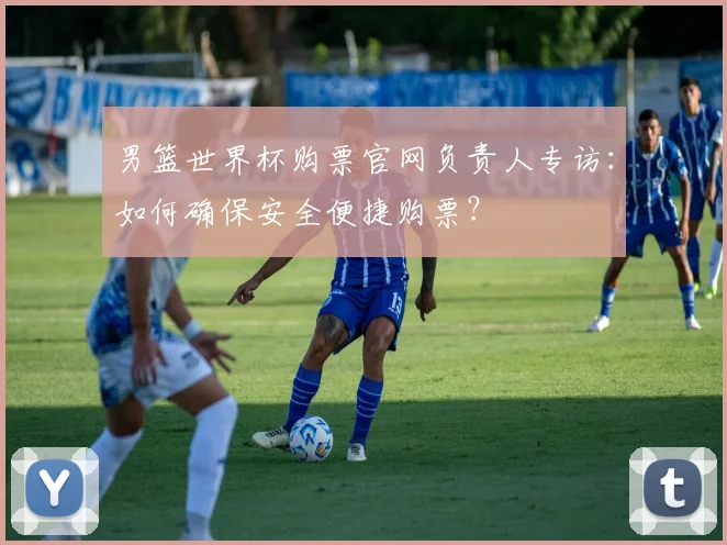 男篮世界杯购票官网负责人专访：如何确保安全便捷购票？