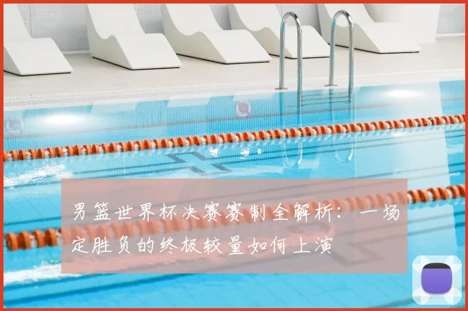 男篮世界杯决赛赛制全解析:一场定胜负的终极较量如何上演