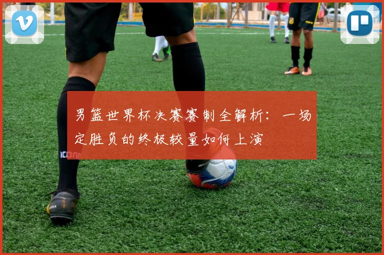 男篮世界杯决赛赛制全解析:一场定胜负的终极较量如何上演