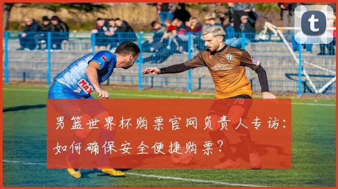男篮世界杯购票官网负责人专访：如何确保安全便捷购票？