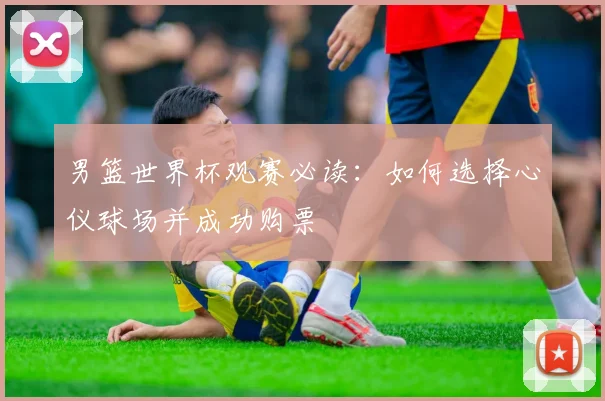 男篮世界杯观赛必读：如何选择心仪球场并成功购票