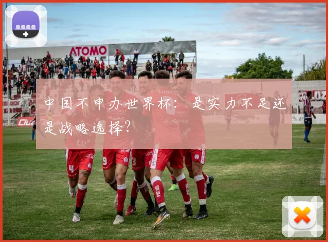 中国不申办世界杯:是实力不足还是战略选择?