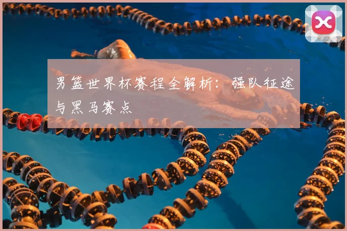男篮世界杯赛程全解析：强队征途与黑马赛点