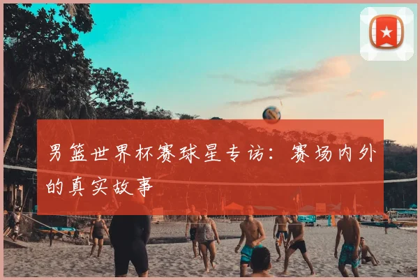 男篮世界杯赛球星专访：赛场内外的真实故事