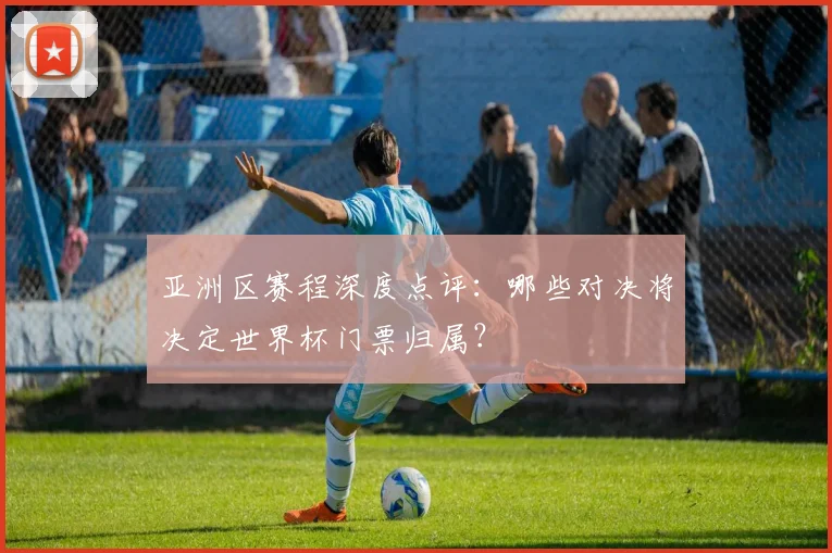 亚洲区赛程深度点评:哪些对决将决定世界杯门票归属?