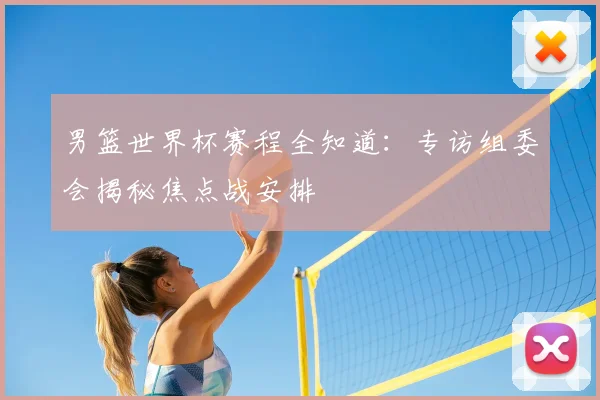 男篮世界杯赛程全知道：专访组委会揭秘焦点战安排