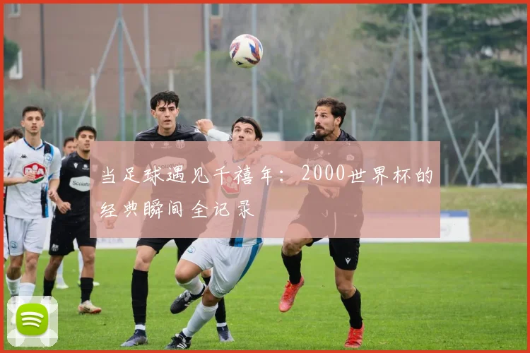 当足球遇见千禧年：2000世界杯的经典瞬间全记录